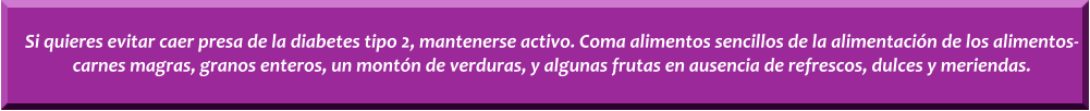 Si quieres evitar caer presa de la diabetes tipo 2, mantenerse activo. Coma alimentos sencillos de la alimentacin de los alimentos-carnes magras, granos enteros, un montn de verduras, y algunas frutas en ausencia de refrescos, dulces y meriendas.