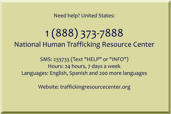 Need help? United States:  1 (888) 373-7888 National Human Trafficking Resource Center  SMS: 233733 (Text "HELP" or "INFO") Hours: 24 hours, 7 days a week Languages: English, Spanish and 200 more languages  Website: traffickingresourcecenter.org